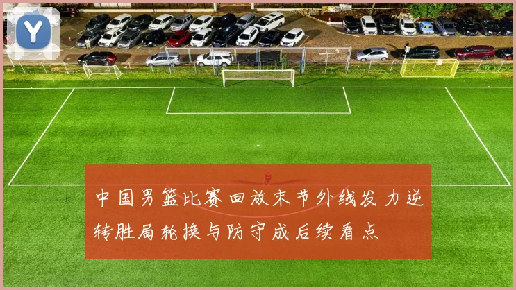 中国男篮比赛回放末节外线发力逆转胜局轮换与防守成后续看点