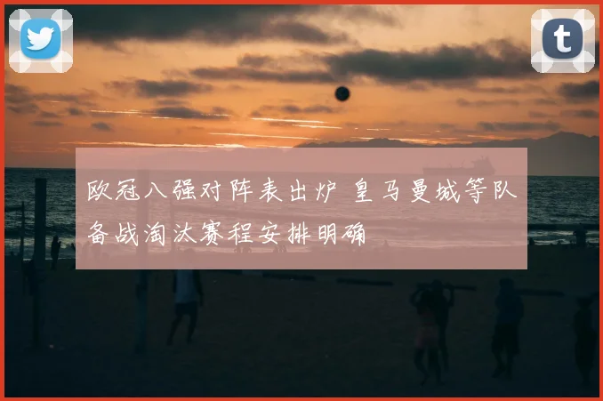 欧冠八强对阵表出炉 皇马曼城等队备战淘汰赛程安排明确