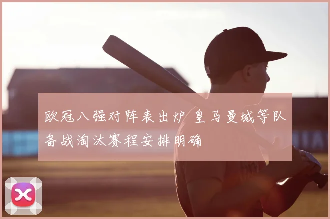欧冠八强对阵表出炉 皇马曼城等队备战淘汰赛程安排明确